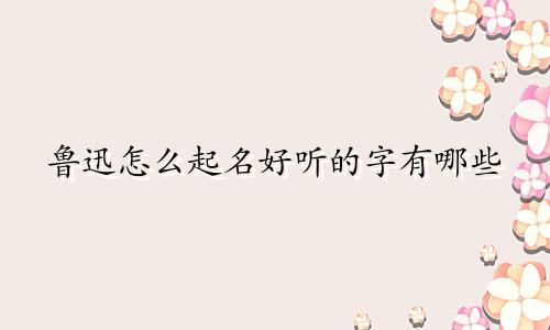 鲁迅怎么起名好听的字有哪些