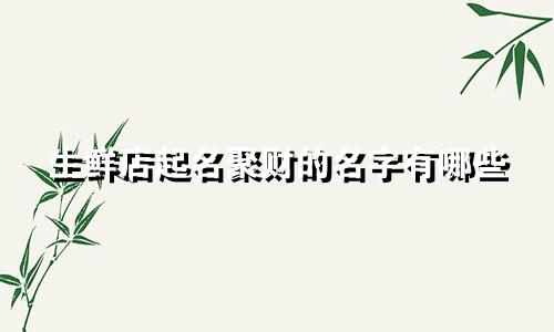 生鲜店起名聚财的名字有哪些