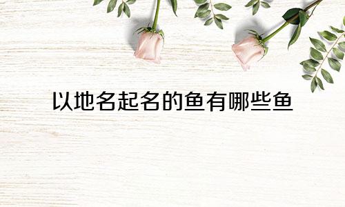 以地名起名的鱼有哪些鱼