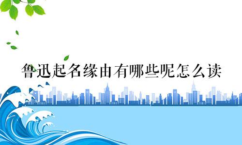 鲁迅起名缘由有哪些呢怎么读