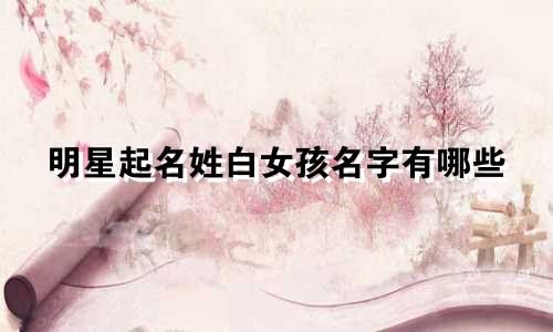 明星起名姓白女孩名字有哪些