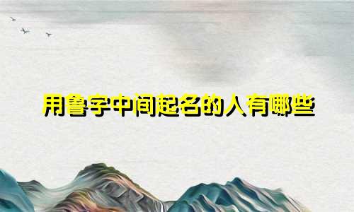用鲁字中间起名的人有哪些