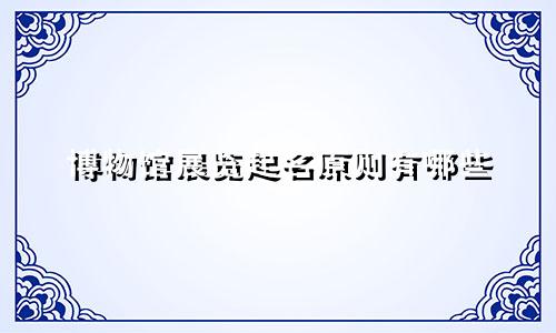 博物馆展览起名原则有哪些