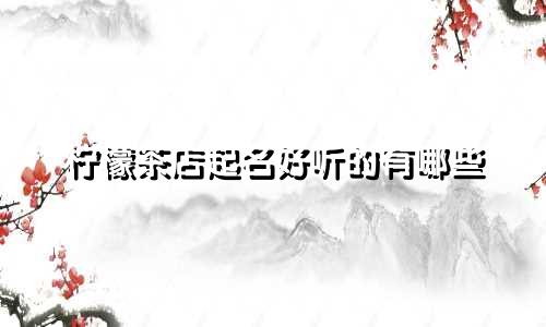柠檬茶店起名好听的有哪些