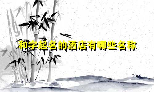 和字起名的酒店有哪些名称