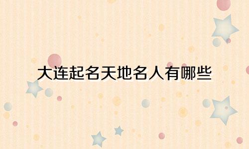 大连起名天地名人有哪些