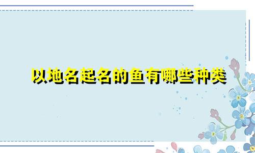 以地名起名的鱼有哪些种类