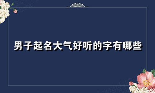男子起名大气好听的字有哪些