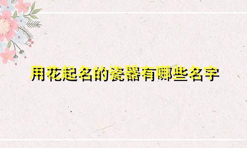 用花起名的瓷器有哪些名字