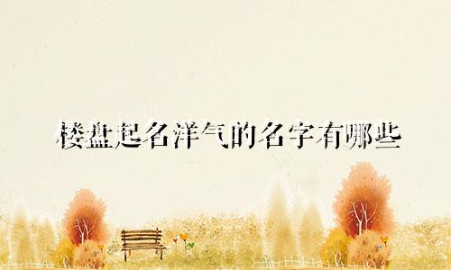 楼盘起名洋气的名字有哪些
