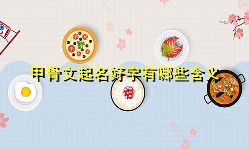 甲骨文起名好字有哪些含义