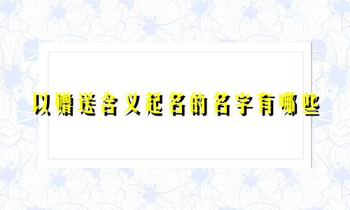 以赠送含义起名的名字有哪些