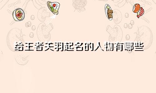 给王者关羽起名的人物有哪些