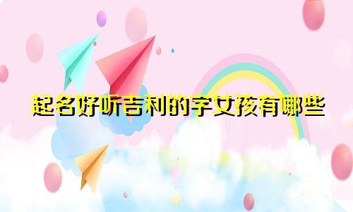 起名好听吉利的字女孩有哪些