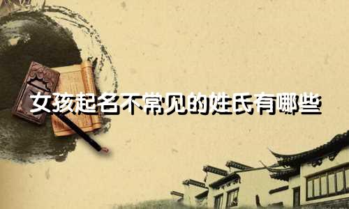 女孩起名不常见的姓氏有哪些
