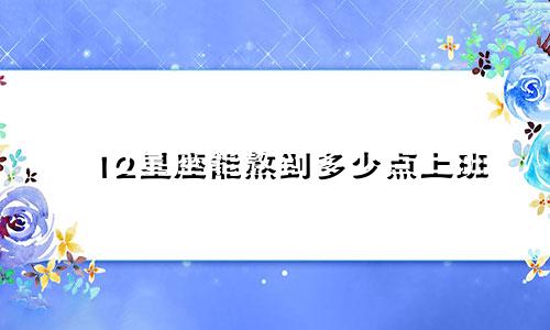 12星座能熬到多少点上班