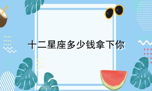 十二星座多少钱拿下你