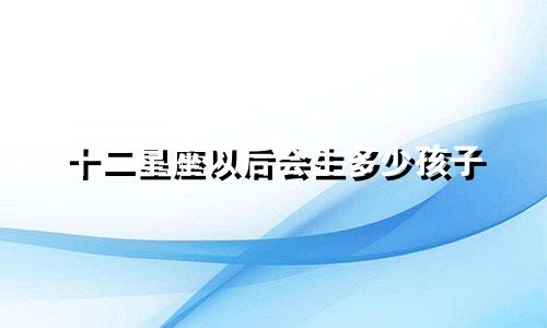 十二星座以后会生多少孩子