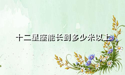 十二星座能长到多少米以上