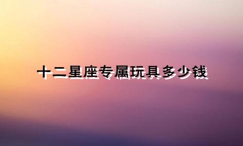十二星座专属玩具多少钱