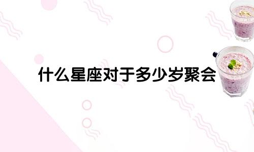 什么星座对于多少岁聚会