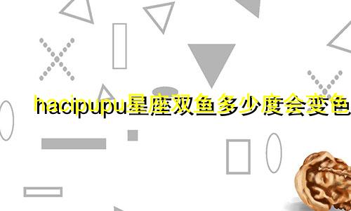 hacipupu星座双鱼多少度会变色