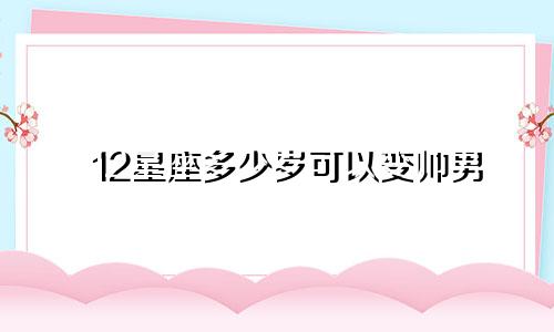 12星座多少岁可以变帅男