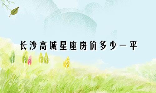 长沙高城星座房价多少一平