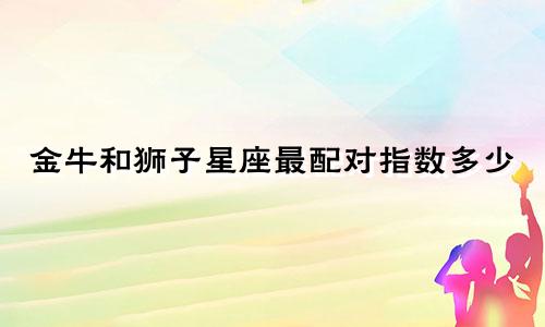 金牛和狮子星座最配对指数多少