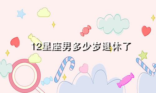12星座男多少岁退休了