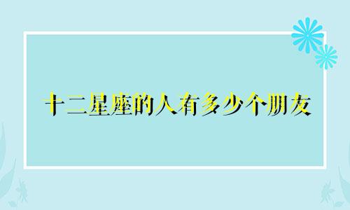十二星座的人有多少个朋友