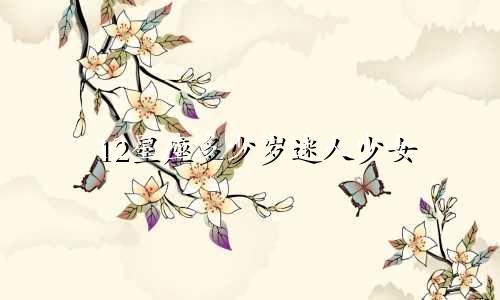 12星座多少岁迷人少女