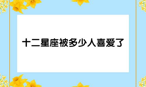 十二星座被多少人喜爱了