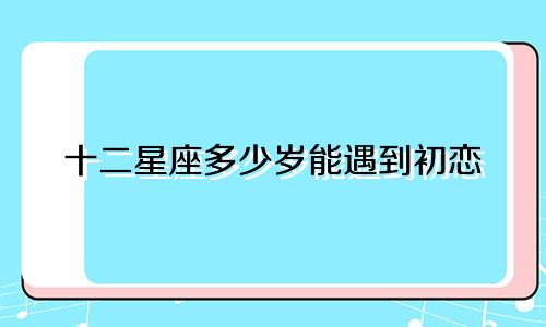 十二星座多少岁能遇到初恋