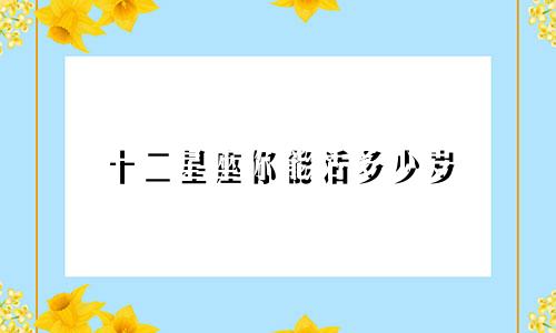 十二星座你能活多少岁