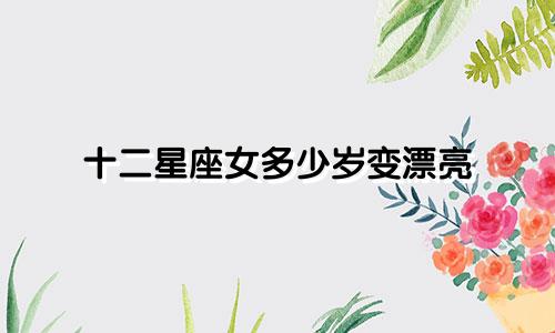 十二星座女多少岁变漂亮
