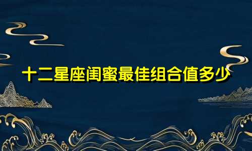 十二星座闺蜜最佳组合值多少