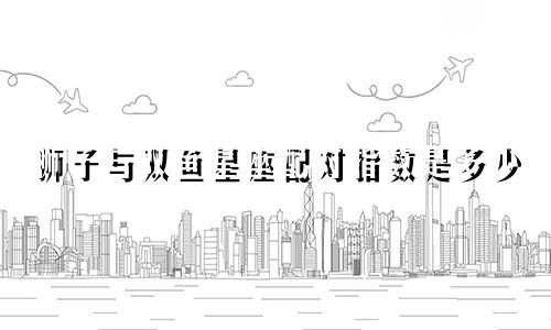 狮子与双鱼星座配对指数是多少
