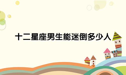 十二星座男生能迷倒多少人