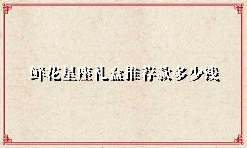 鲜花星座礼盒推荐款多少钱