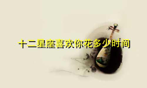 十二星座喜欢你花多少时间