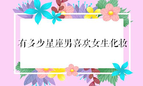 有多少星座男喜欢女生化妆