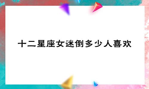 十二星座女迷倒多少人喜欢