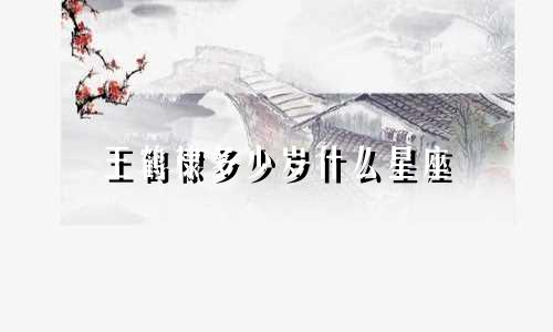 王鹤棣多少岁什么星座