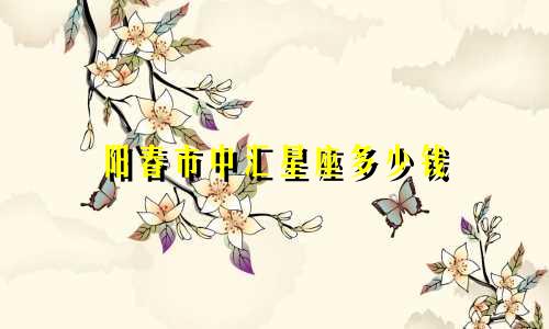 阳春市中汇星座多少钱