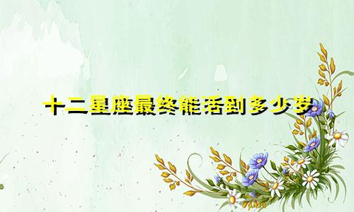 十二星座最终能活到多少岁