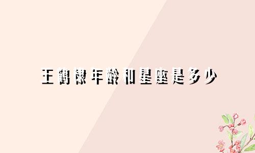 王鹤棣年龄和星座是多少