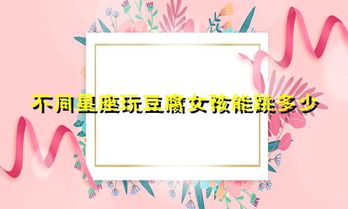不同星座玩豆腐女孩能跳多少
