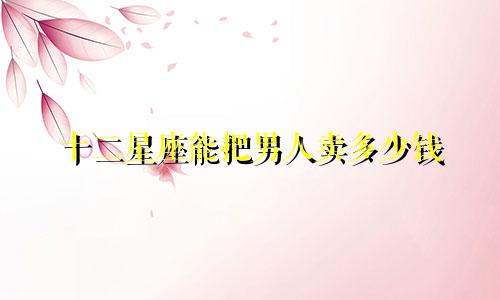 十二星座能把男人卖多少钱