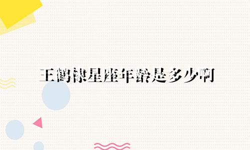王鹤棣星座年龄是多少啊